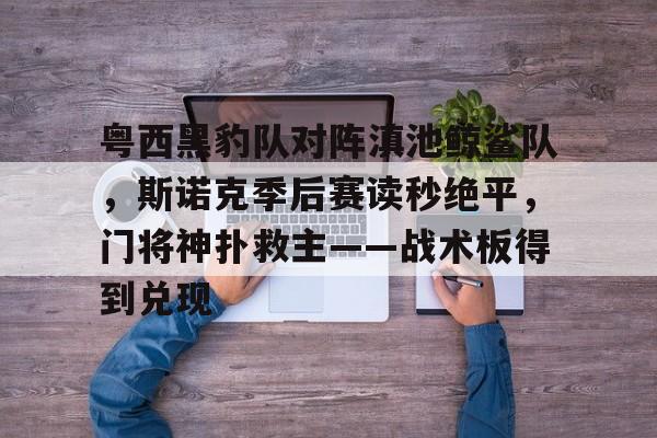 粤西黑豹队对阵滇池鲸鲨队，斯诺克季后赛读秒绝平，门将神扑救主——战术板得到兑现的简单介绍-jiuyou游戏