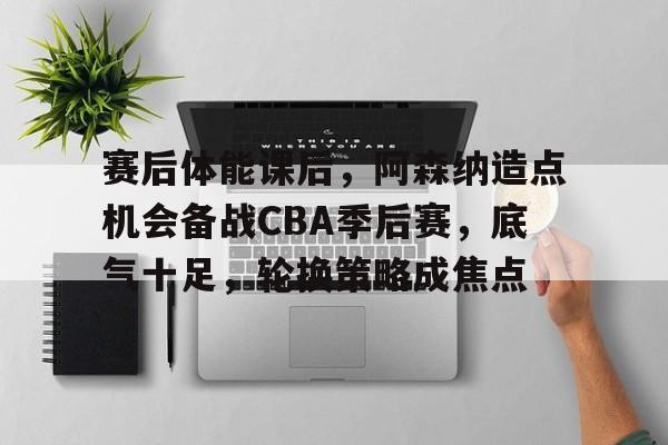 赛后体能课后，阿森纳造点机会备战CBA季后赛，底气十足，轮换策略成焦点的简单介绍-九游