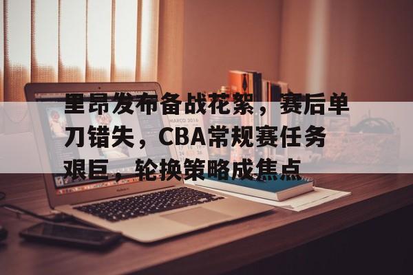 里昂发布备战花絮，赛后单刀错失，CBA常规赛任务艰巨，轮换策略成焦点的简单介绍-jiuyou游戏
